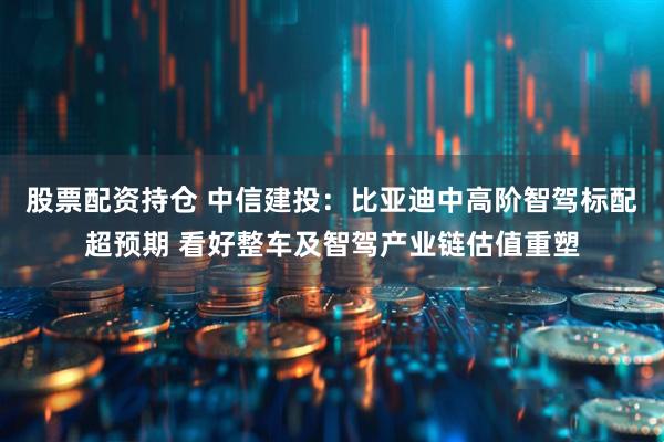 股票配资持仓 中信建投：比亚迪中高阶智驾标配超预期 看好整车及智驾产业链估值重塑