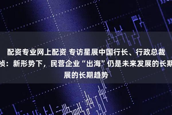配资专业网上配资 专访星展中国行长、行政总裁郑思祯：新形势下，民营企业“出海”仍是未来发展的长期趋势