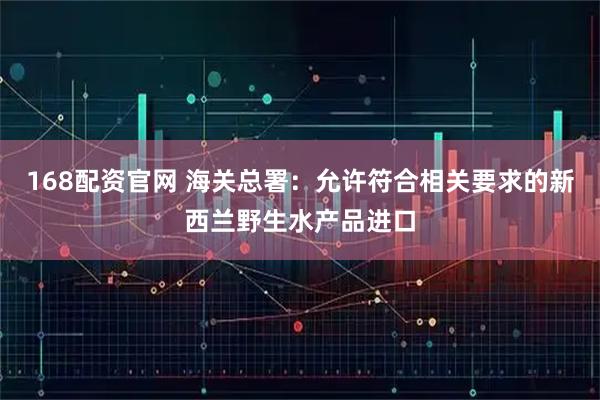 168配资官网 海关总署：允许符合相关要求的新西兰野生水产品进口