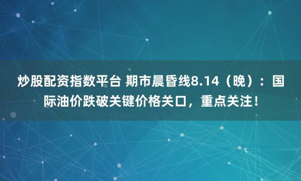 炒股配资指数平台 期市晨昏线8.14（晚）：国际油价跌破关键价格关口，重点关注！