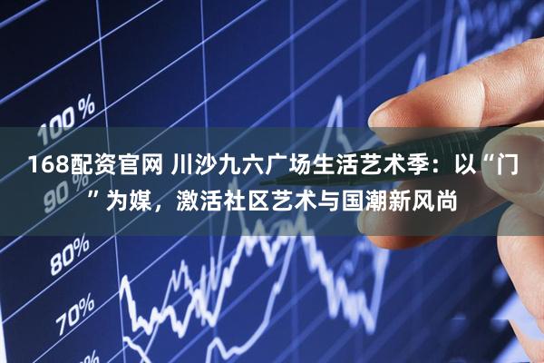 168配资官网 川沙九六广场生活艺术季：以“门”为媒，激活社区艺术与国潮新风尚