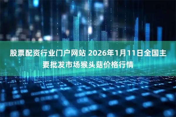 股票配资行业门户网站 2026年1月11日全国主要批发市场猴头菇价格行情