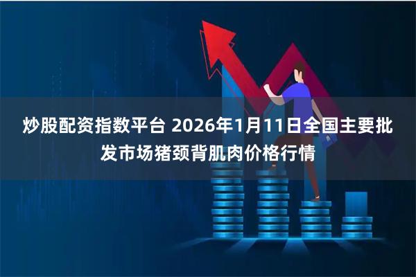 炒股配资指数平台 2026年1月11日全国主要批发市场猪颈背肌肉价格行情