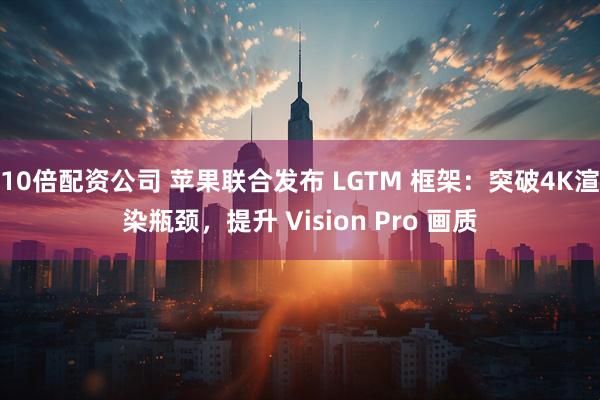 10倍配资公司 苹果联合发布 LGTM 框架：突破4K渲染瓶颈，提升 Vision Pro 画质