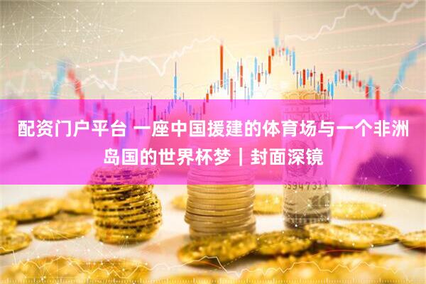 配资门户平台 一座中国援建的体育场与一个非洲岛国的世界杯梦｜封面深镜