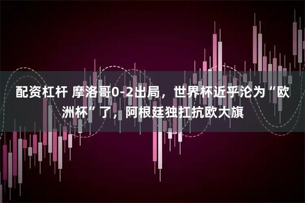 配资杠杆 摩洛哥0-2出局，世界杯近乎沦为“欧洲杯”了，阿根廷独扛抗欧大旗
