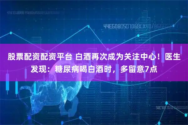 股票配资配资平台 白酒再次成为关注中心！医生发现：糖尿病喝白酒时，多留意7点