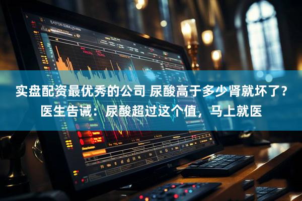 实盘配资最优秀的公司 尿酸高于多少肾就坏了？医生告诫：尿酸超过这个值，马上就医