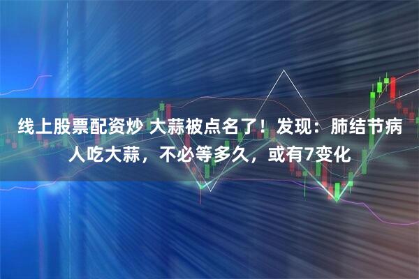 线上股票配资炒 大蒜被点名了！发现：肺结节病人吃大蒜，不必等多久，或有7变化